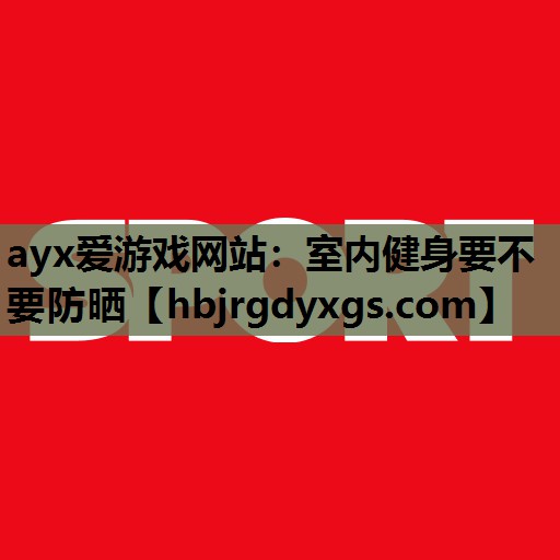 ayx爱游戏网站：室内健身要不要防晒