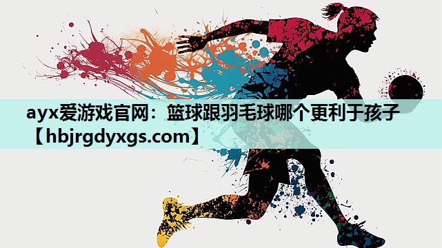 ayx爱游戏官网：篮球跟羽毛球哪个更利于孩子